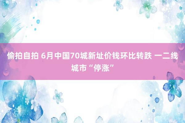 偷拍自拍 6月中国70城新址价钱环比转跌 一二线城市“停涨”