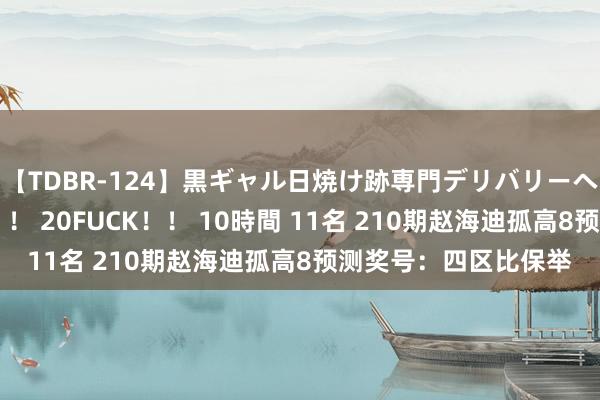 【TDBR-124】黒ギャル日焼け跡専門デリバリーヘルス チョーベスト！！ 20FUCK！！ 10時間 11名 210期赵海迪孤高8预测奖号：四区比保举