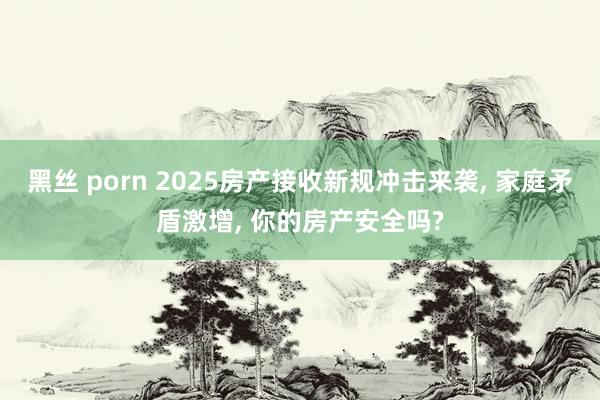 黑丝 porn 2025房产接收新规冲击来袭， 家庭矛盾激增， 你的房产安全吗?