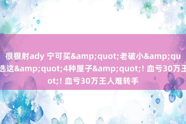 很狠射ady 宁可买&quot;老破小&quot;， 也别选这&quot;4种屋子&quot;! 血亏30万王人难转手