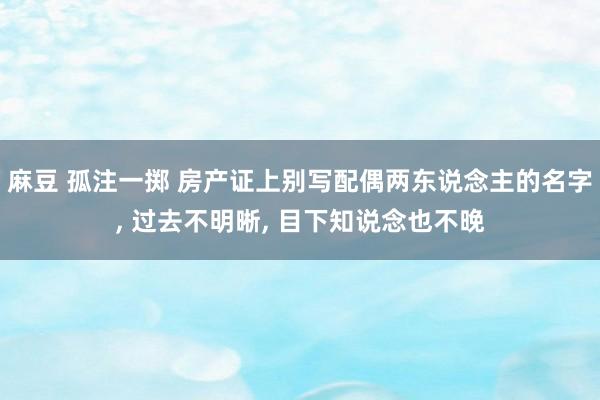 麻豆 孤注一掷 房产证上别写配偶两东说念主的名字， 过去不明晰， 目下知说念也不晚