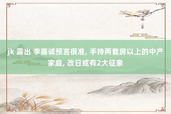 jk 露出 李嘉诚预言很准， 手持两套房以上的中产家庭， 改日或有2大征象