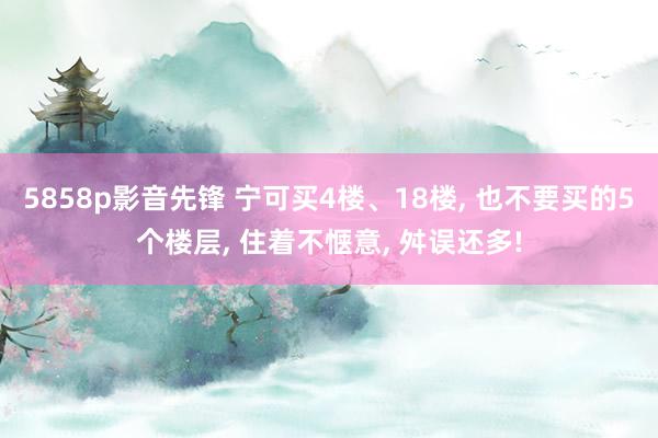 5858p影音先锋 宁可买4楼、18楼， 也不要买的5个楼层， 住着不惬意， 舛误还多!