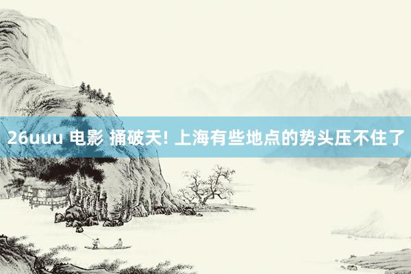 26uuu 电影 捅破天! 上海有些地点的势头压不住了