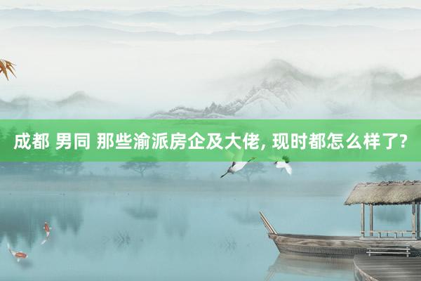 成都 男同 那些渝派房企及大佬， 现时都怎么样了?