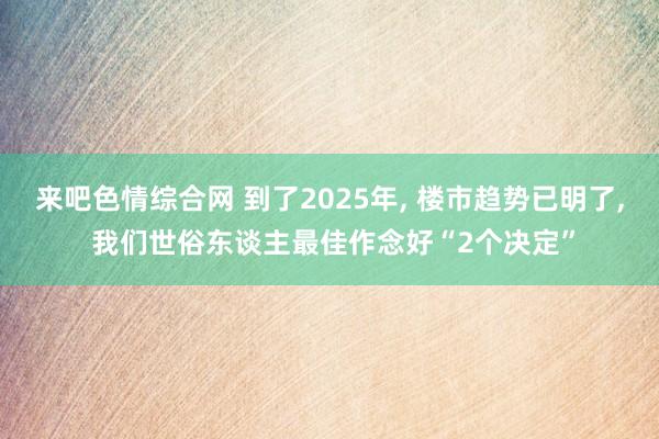 来吧色情综合网 到了2025年， 楼市趋势已明了， 我们世俗东谈主最佳作念好“2个决定”