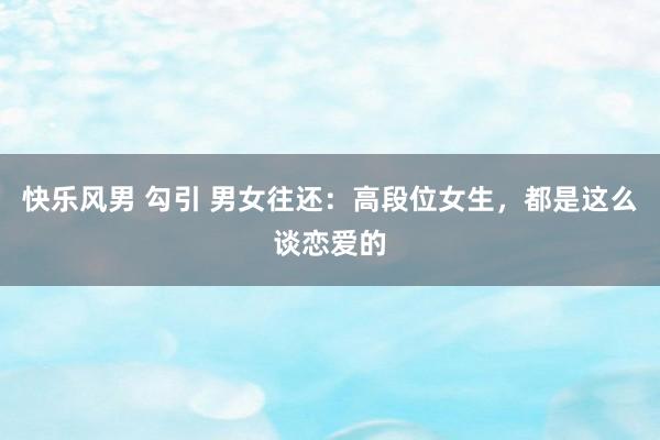 快乐风男 勾引 男女往还：高段位女生，都是这么谈恋爱的