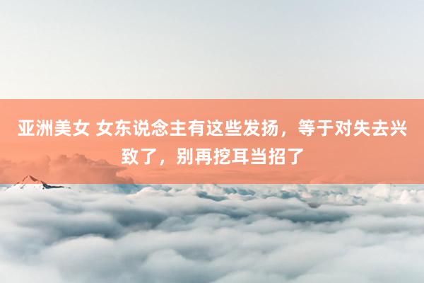 亚洲美女 女东说念主有这些发扬，等于对失去兴致了，别再挖耳当招了