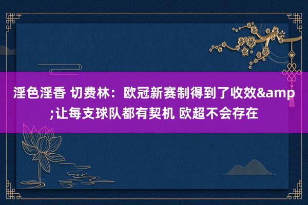 淫色淫香 切费林：欧冠新赛制得到了收效&让每支球队都有契机 欧超不会存在