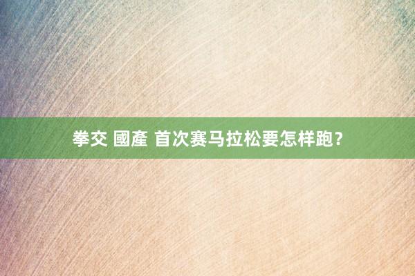 拳交 國產 首次赛马拉松要怎样跑？