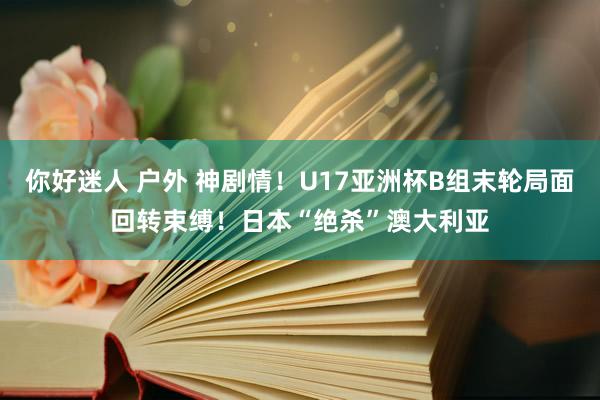 你好迷人 户外 神剧情！U17亚洲杯B组末轮局面回转束缚！日本“绝杀”澳大利亚