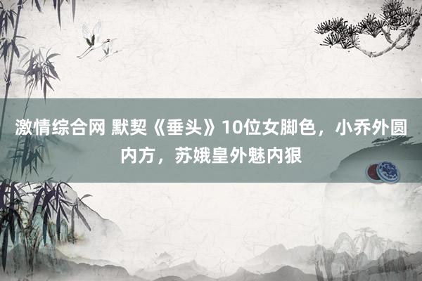 激情综合网 默契《垂头》10位女脚色，小乔外圆内方，苏娥皇外魅内狠
