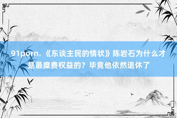 91porn. 《东谈主民的情状》陈岩石为什么才是最糜费权益的？毕竟他依然退休了