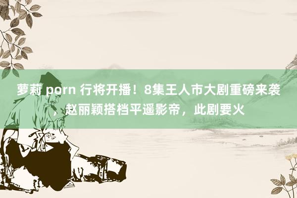 萝莉 porn 行将开播！8集王人市大剧重磅来袭，赵丽颖搭档平遥影帝，此剧要火