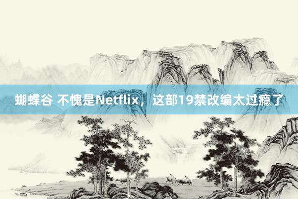 蝴蝶谷 不愧是Netflix，这部19禁改编太过瘾了