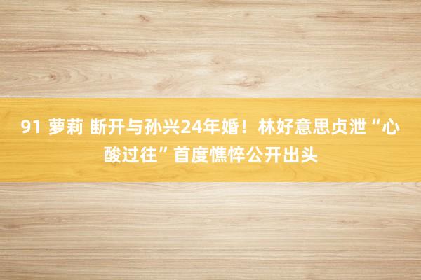 91 萝莉 断开与孙兴24年婚！林好意思贞泄“心酸过往”　首度憔悴公开出头
