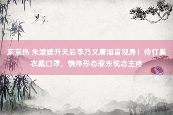 东京热 朱媛媛升天后李乃文唐旭首现身！伶仃黑衣戴口罩，憔悴形态惹东说念主疼