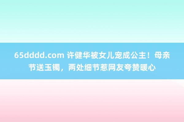 65dddd.com 许健华被女儿宠成公主！母亲节送玉镯，两处细节惹网友夸赞暖心