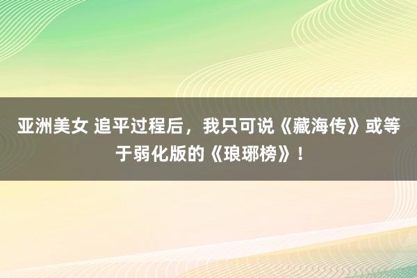 亚洲美女 追平过程后，我只可说《藏海传》或等于弱化版的《琅琊榜》！
