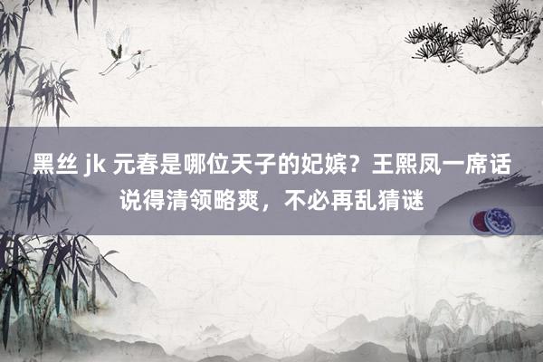 黑丝 jk 元春是哪位天子的妃嫔？王熙凤一席话说得清领略爽，不必再乱猜谜