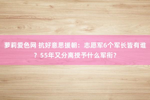 萝莉爱色网 抗好意思援朝：志愿军6个军长皆有谁？55年又分离授予什么军衔？