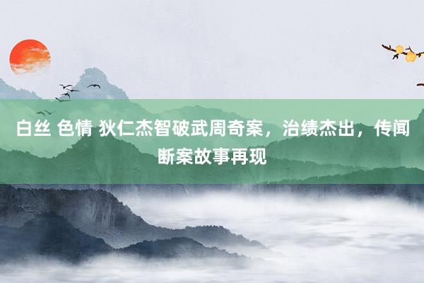 白丝 色情 狄仁杰智破武周奇案，治绩杰出，传闻断案故事再现
