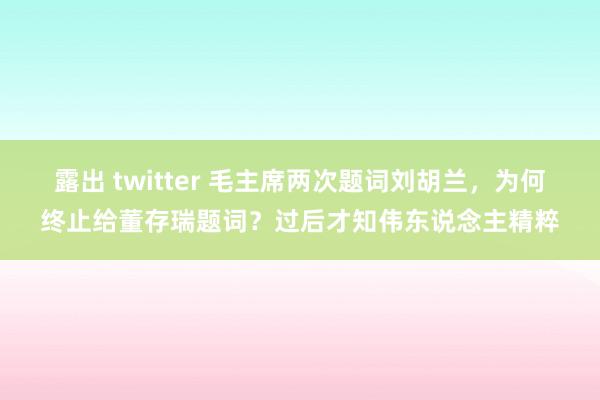 露出 twitter 毛主席两次题词刘胡兰，为何终止给董存瑞题词？过后才知伟东说念主精粹