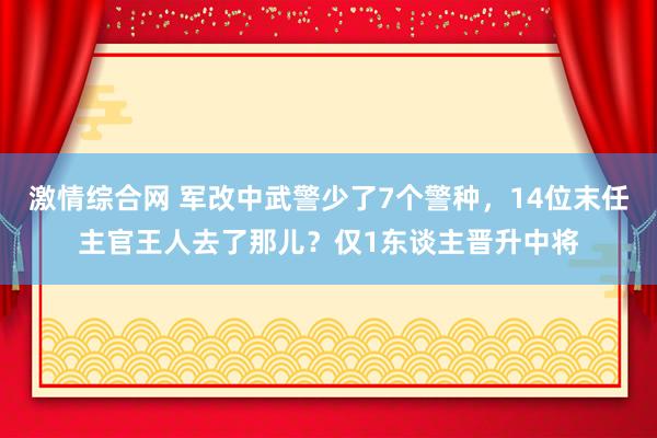 激情综合网 军改中武警少了7个警种，14位末任主官王人去了那儿？仅1东谈主晋升中将