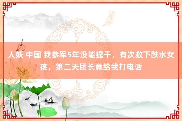 人妖 中国 我参军5年没能提干，有次救下跌水女孩，第二天团长竟给我打电话