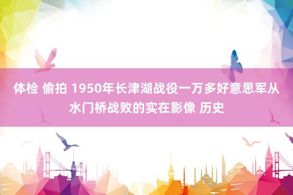 体检 偷拍 1950年长津湖战役一万多好意思军从水门桥战败的实在影像 历史