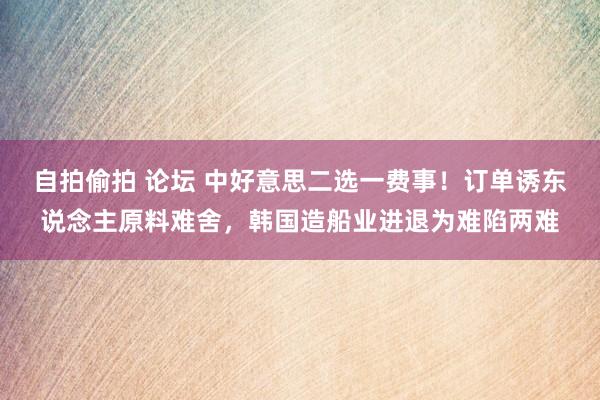 自拍偷拍 论坛 中好意思二选一费事！订单诱东说念主原料难舍，韩国造船业进退为难陷两难