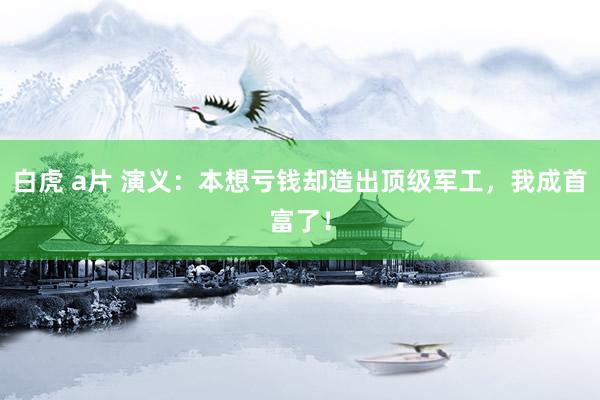 白虎 a片 演义：本想亏钱却造出顶级军工，我成首富了！