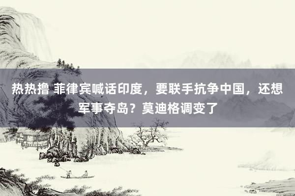 热热撸 菲律宾喊话印度，要联手抗争中国，还想军事夺岛？莫迪格调变了