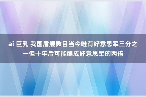 ai 巨乳 我国盾舰数目当今唯有好意思军三分之一但十年后可能酿成好意思军的两倍