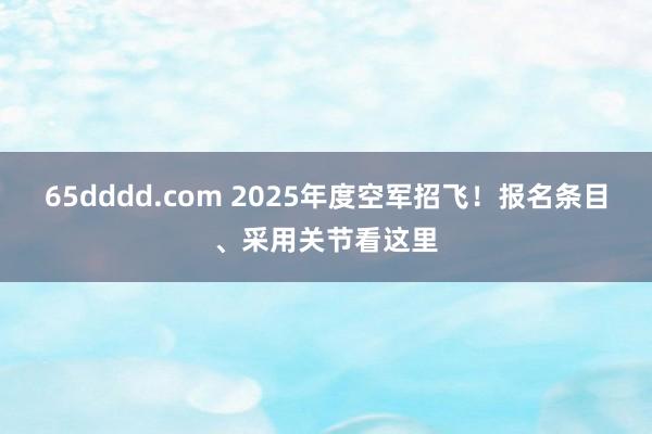 65dddd.com 2025年度空军招飞！报名条目、采用关节看这里