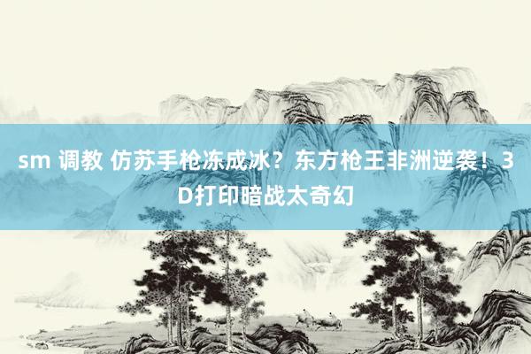 sm 调教 仿苏手枪冻成冰？东方枪王非洲逆袭！3D打印暗战太奇幻