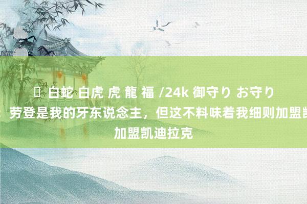 ✨白蛇 白虎 虎 龍 福 /24k 御守り お守り 周冠宇：劳登是我的牙东说念主，但这不料味着我细则加盟凯迪拉克