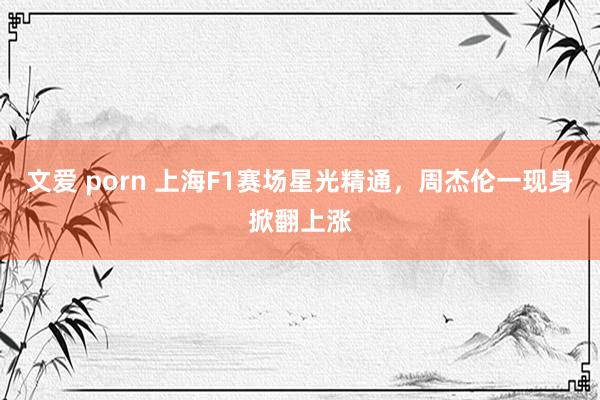 文爱 porn 上海F1赛场星光精通，周杰伦一现身掀翻上涨