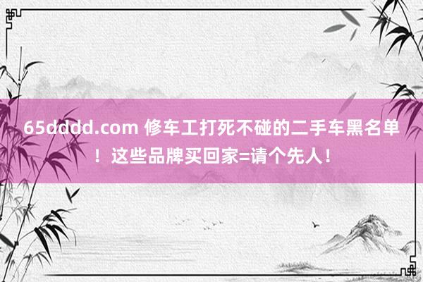65dddd.com 修车工打死不碰的二手车黑名单！这些品牌买回家=请个先人！