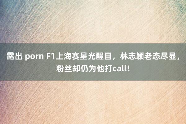露出 porn F1上海赛星光醒目，林志颖老态尽显，粉丝却仍为他打call！