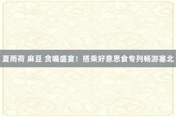 夏雨荷 麻豆 贪嘴盛宴！搭乘好意思食专列畅游塞北