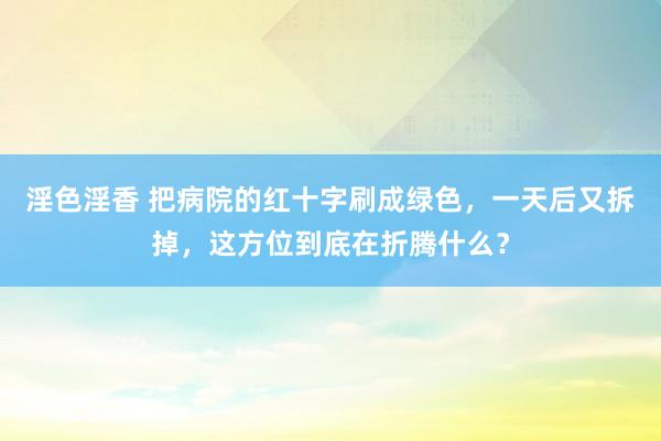淫色淫香 把病院的红十字刷成绿色，一天后又拆掉，这方位到底在折腾什么？
