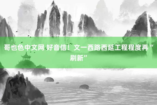 哥也色中文网 好音信！文一西路西延工程程度再“刷新”