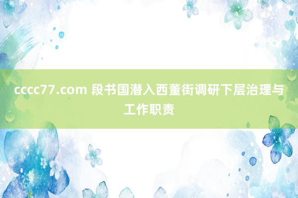 cccc77.com 段书国潜入西董街调研下层治理与工作职责