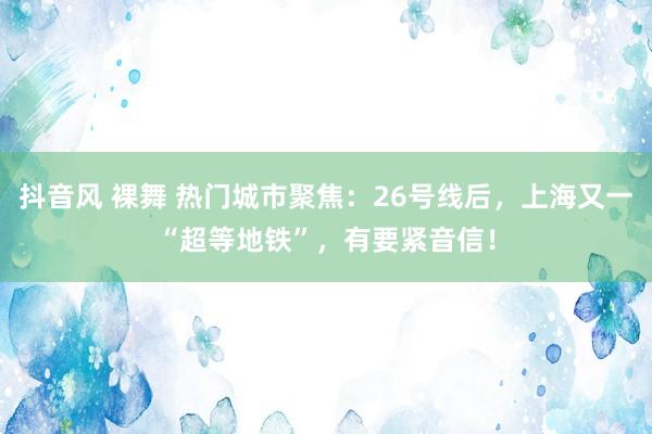 抖音风 裸舞 热门城市聚焦：26号线后，上海又一“超等地铁”，有要紧音信！