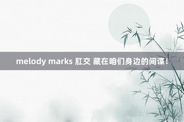 melody marks 肛交 藏在咱们身边的间谍！