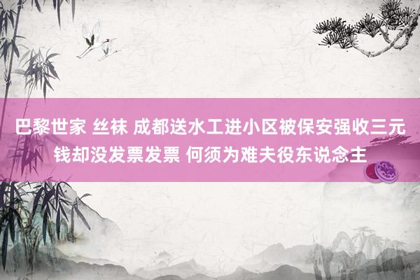 巴黎世家 丝袜 成都送水工进小区被保安强收三元钱却没发票发票 何须为难夫役东说念主