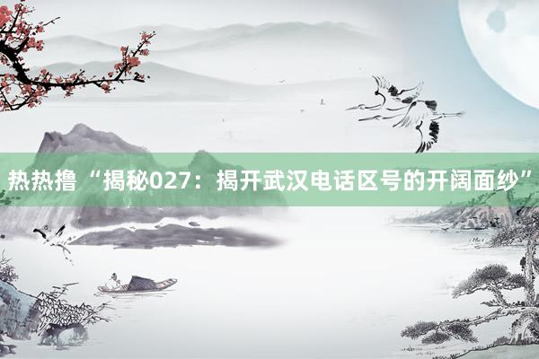 热热撸 “揭秘027：揭开武汉电话区号的开阔面纱”