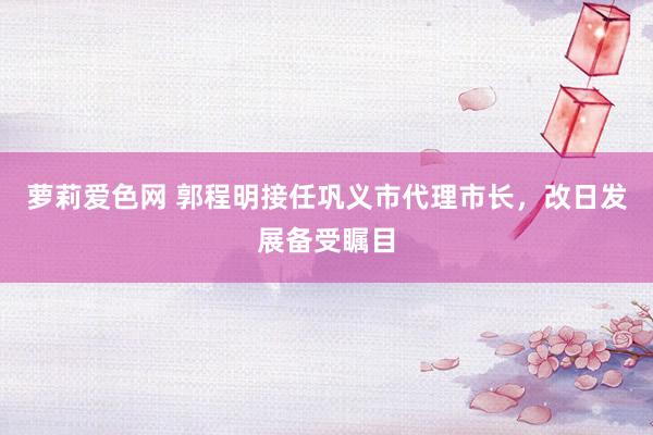萝莉爱色网 郭程明接任巩义市代理市长，改日发展备受瞩目