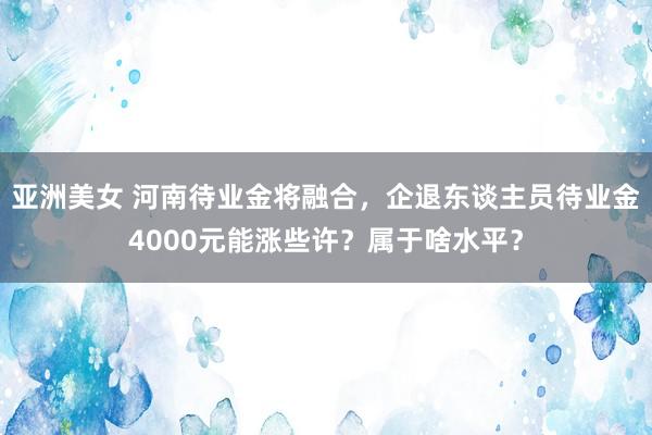 亚洲美女 河南待业金将融合，企退东谈主员待业金4000元能涨些许？属于啥水平？